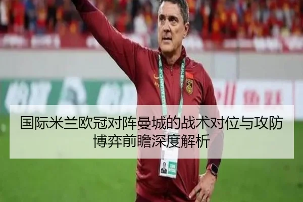 国际米兰欧冠对阵曼城的战术对位与攻防博弈前瞻深度解析（kaiyun）