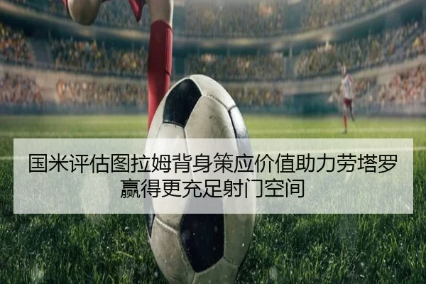 国米评估图拉姆背身策应价值助力劳塔罗赢得更充足射门空间 - kaiyun