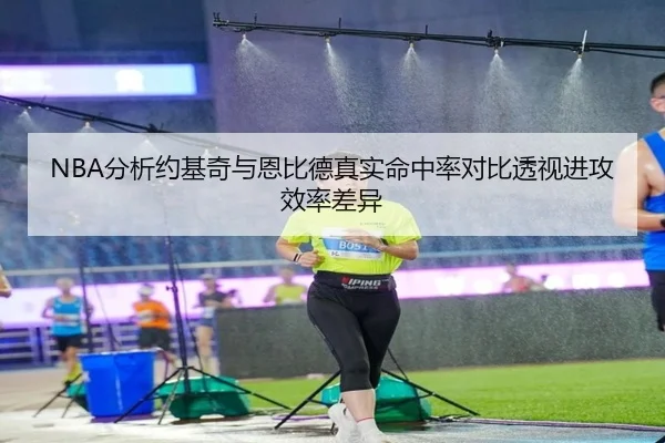 NBA分析约基奇与恩比德真实命中率对比透视进攻效率差异 | kaiyun
